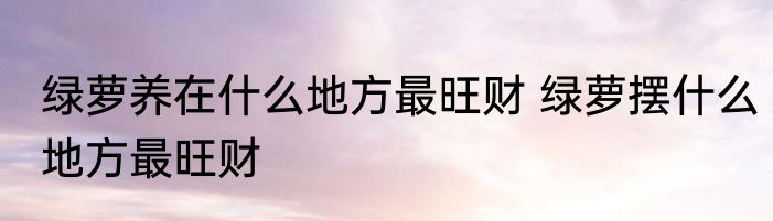 绿萝养在什么地方最旺财 绿萝摆什么地方最旺财