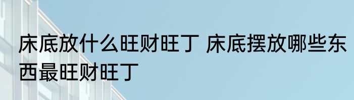 床底放什么旺财旺丁 床底摆放哪些东西最旺财旺丁