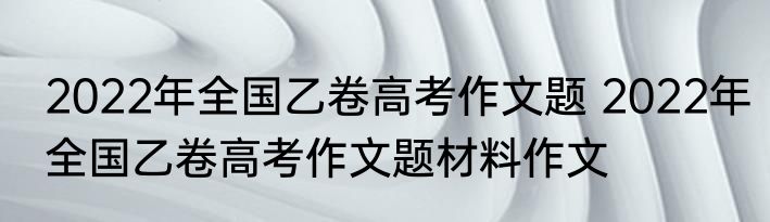 2022年全国乙卷高考作文题 2022年全国乙卷高考作文题材料作文