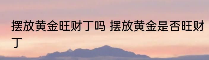 摆放黄金旺财丁吗 摆放黄金是否旺财丁