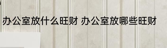 办公室放什么旺财 办公室放哪些旺财