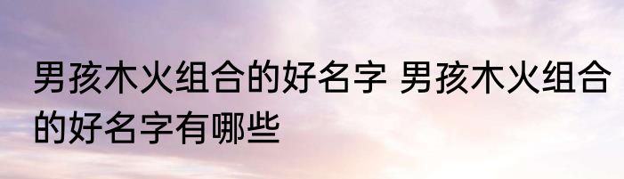 男孩木火组合的好名字 男孩木火组合的好名字有哪些