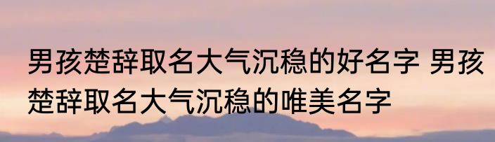 男孩楚辞取名大气沉稳的好名字 男孩楚辞取名大气沉稳的唯美名字