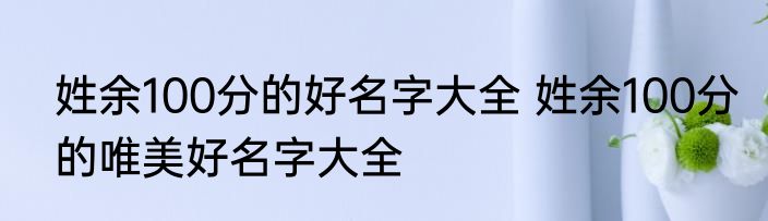 姓余100分的好名字大全 姓余100分的唯美好名字大全