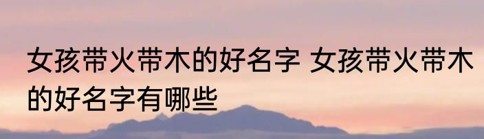 女孩带火带木的好名字 女孩带火带木的好名字有哪些