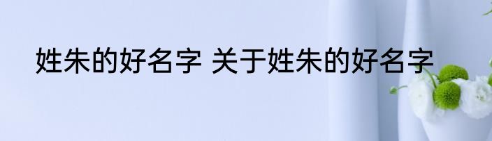 姓朱的好名字 关于姓朱的好名字