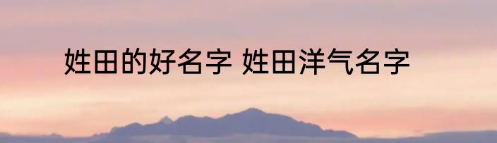 姓田的好名字 姓田洋气名字