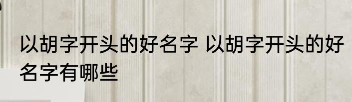 以胡字开头的好名字 以胡字开头的好名字有哪些