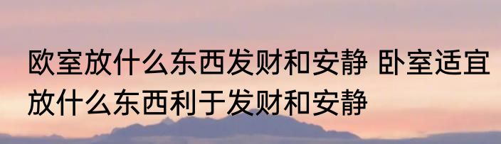 欧室放什么东西发财和安静 卧室适宜放什么东西利于发财和安静