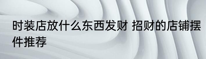 时装店放什么东西发财 招财的店铺摆件推荐