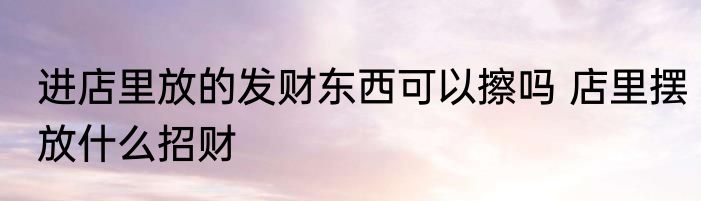 进店里放的发财东西可以擦吗 店里摆放什么招财