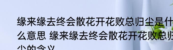 缘来缘去终会散花开花败总归尘是什么意思 缘来缘去终会散花开花败总归尘的含义