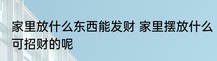 家里放什么东西能发财 家里摆放什么可招财的呢