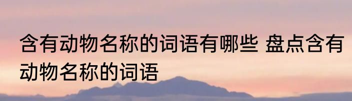 含有动物名称的词语有哪些 盘点含有动物名称的词语