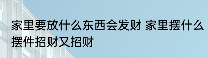 家里要放什么东西会发财 家里摆什么摆件招财又招财
