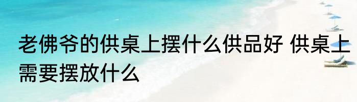 老佛爷的供桌上摆什么供品好 供桌上需要摆放什么