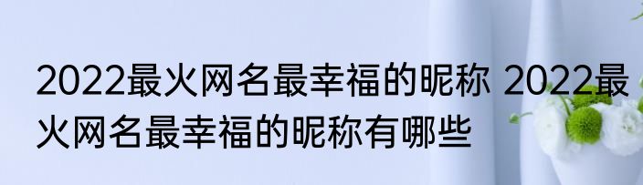 2022最火网名最幸福的昵称 2022最火网名最幸福的昵称有哪些