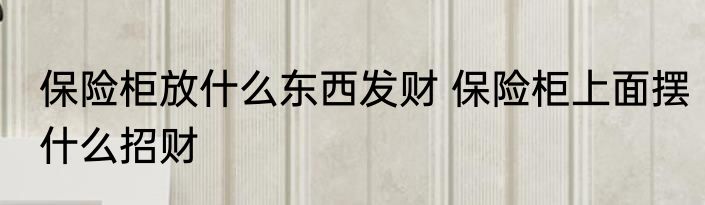 保险柜放什么东西发财 保险柜上面摆什么招财