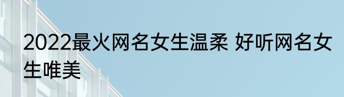 2022最火网名女生温柔 好听网名女生唯美