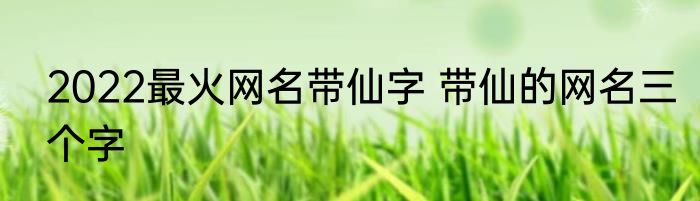 2022最火网名带仙字 带仙的网名三个字