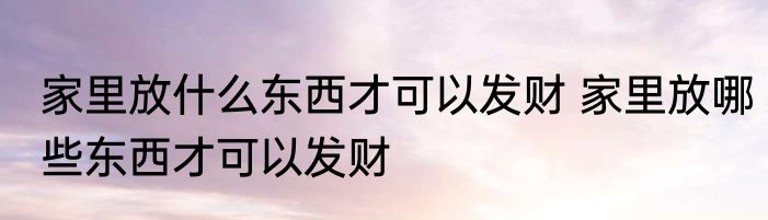 家里放什么东西才可以发财 家里放哪些东西才可以发财