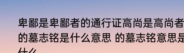 卑鄙是卑鄙者的通行证高尚是高尚者的墓志铭是什么意思 的墓志铭意思是什么