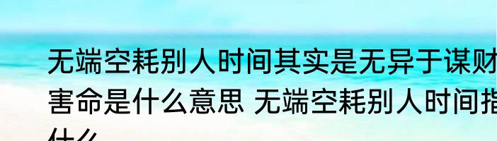 无端空耗别人时间其实是无异于谋财害命是什么意思 无端空耗别人时间指什么