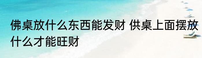 佛桌放什么东西能发财 供桌上面摆放什么才能旺财