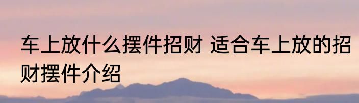 车上放什么摆件招财 适合车上放的招财摆件介绍