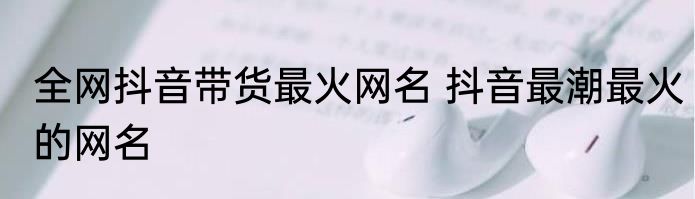 全网抖音带货最火网名 抖音最潮最火的网名
