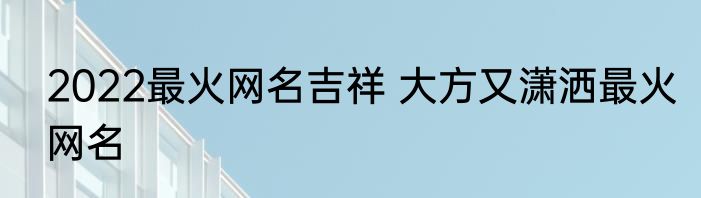 2022最火网名吉祥 大方又潇洒最火网名