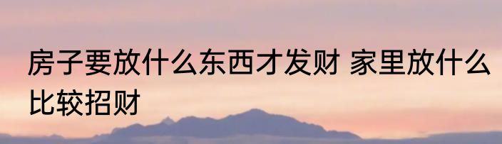 房子要放什么东西才发财 家里放什么比较招财