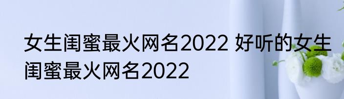 女生闺蜜最火网名2022 好听的女生闺蜜最火网名2022