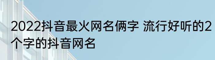 2022抖音最火网名俩字 流行好听的2个字的抖音网名
