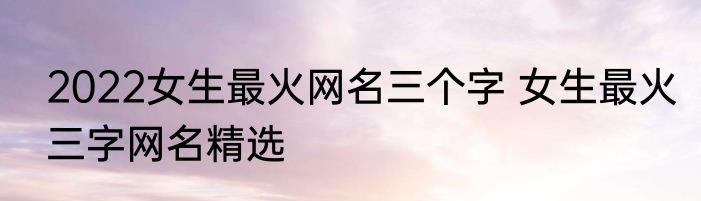 2022女生最火网名三个字 女生最火三字网名精选