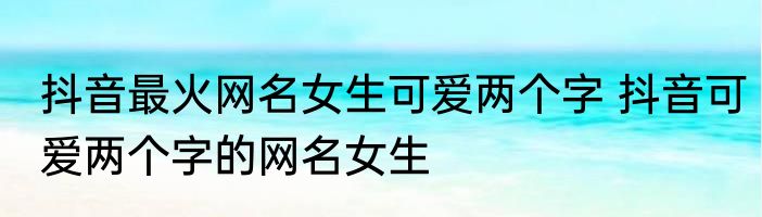 抖音最火网名女生可爱两个字 抖音可爱两个字的网名女生