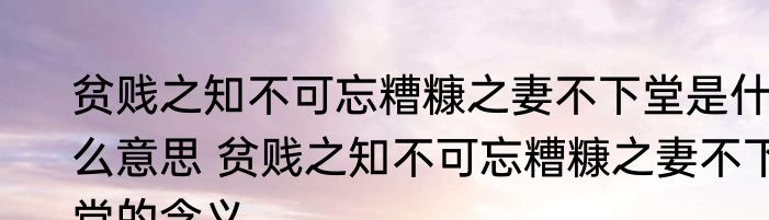贫贱之知不可忘糟糠之妻不下堂是什么意思 贫贱之知不可忘糟糠之妻不下堂的含义