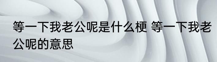 等一下我老公呢是什么梗 等一下我老公呢的意思