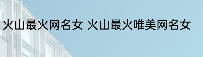火山最火网名女 火山最火唯美网名女