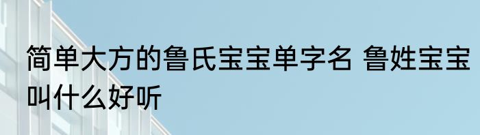 简单大方的鲁氏宝宝单字名 鲁姓宝宝叫什么好听