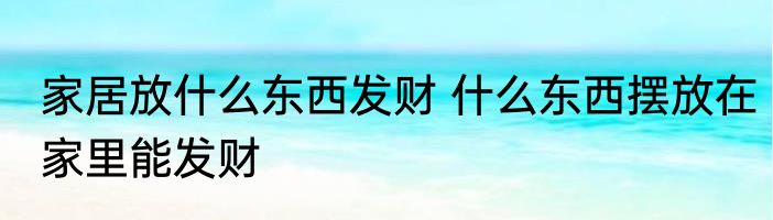 家居放什么东西发财 什么东西摆放在家里能发财