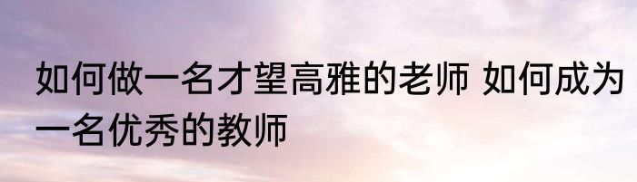 如何做一名才望高雅的老师 如何成为一名优秀的教师