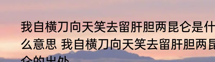 我自横刀向天笑去留肝胆两昆仑是什么意思 我自横刀向天笑去留肝胆两昆仑的出处