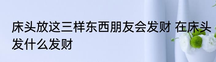 床头放这三样东西朋友会发财 在床头发什么发财