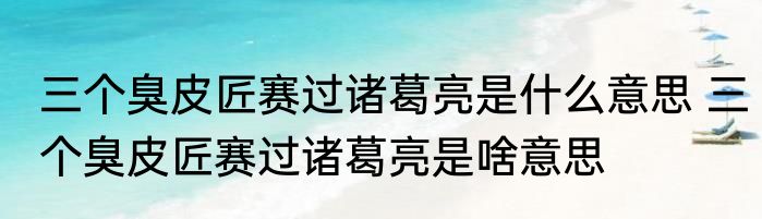 三个臭皮匠赛过诸葛亮是什么意思 三个臭皮匠赛过诸葛亮是啥意思