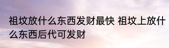 祖坟放什么东西发财最快 祖坟上放什么东西后代可发财
