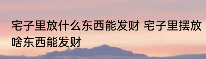宅子里放什么东西能发财 宅子里摆放啥东西能发财