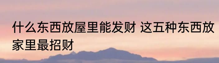 什么东西放屋里能发财 这五种东西放家里最招财