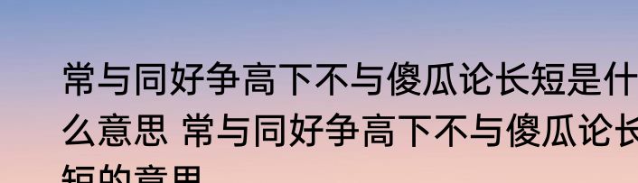 常与同好争高下不与傻瓜论长短是什么意思 常与同好争高下不与傻瓜论长短的意思