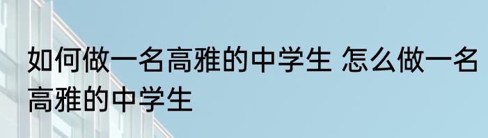 如何做一名高雅的中学生 怎么做一名高雅的中学生